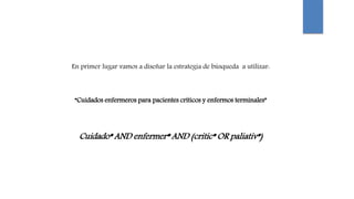 En primer lugar vamos a diseñar la estrategia de búsqueda a utilizar:
“Cuidados enfermeros para pacientes críticos y enfermos terminales”
Cuidado* AND enfermer* AND (critic* OR paliativ*)
 