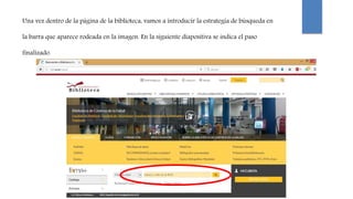 Una vez dentro de la página de la biblioteca, vamos a introducir la estrategia de búsqueda en
la barra que aparece rodeada en la imagen. En la siguiente diapositiva se indica el paso
finalizado.
 