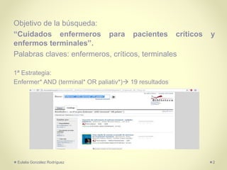 Objetivo de la búsqueda:
“Cuidados enfermeros para pacientes críticos y
enfermos terminales”.
Palabras claves: enfermeros, críticos, terminales
1ª Estrategia:
Enfermer* AND (terminal* OR paliativ*) 19 resultados
Eulalia González Rodríguez 2
 