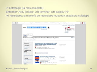 3ª Estrategia (la más completa):
Enfermer* AND (crítico* OR terminal* OR paliativ*)
46 resultados; la mayoría de resultados muestran la palabra cuidadps
Eulalia González Rodríguez 4
 