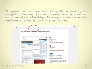 El siguiente paso es pasar estas monografías a nuestro gestor
bibliográfico, Mendeley. Para ello debemos tener la opción en
marcadores «Save to Mendeley». Se consigue arrastrando desde la
versión web a marcadores, (clicar Install Web Importer).
Eulalia González Rodríguez 6
 