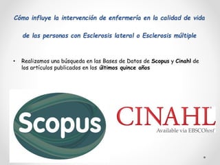 Cómo influye la intervención de enfermería en la calidad de vida
de las personas con Esclerosis lateral o Esclerosis múltiple
• Realizamos una búsqueda en las Bases de Datos de Scopus y Cinahl de
los artículos publicados en los últimos quince años
 
