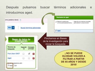 Después pulsamos buscar términos adicionales e
introducimos aged.
Pinchamos en Bases
de la investigación para
iniciar la búsqueda
¡ NO SE PUEDE
OLVIDAR VOLVER A
FILTRAR A PARTIR
DE 65 AÑOS Y DESDE
2010!
 