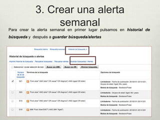 3. Crear una alerta
semanalPara crear la alerta semanal en primer lugar pulsamos en historial de
búsqueda y después a guardar búsqueda/alertas
 
