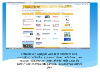 Entramos en la página web de la biblioteca de la
universidad de Sevilla, y en concreto en la de Salud; una
vez aquí pulsamos en la pestaña de “más bases de
datos” y obtenemos esta pantalla. Presionamos Dialnet
plus
 