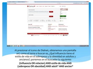 Al presionar el icono de Dialnet, obtenemos una pantalla
así; como el tema a buscar es, ¿Qué influencia tiene el
estilo de vida en el sobrepeso y la obesidad en adultos y
ancianos?; ponemos en el buscador lo siguiente:
(influencia OR relacion) AND estilo de vida AND
(sobrepeso OR obesidad) AND adult* AND ancian*
 