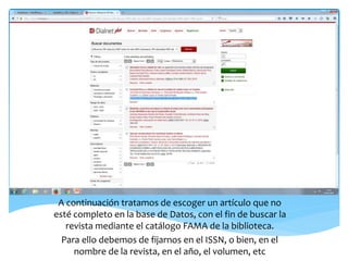 A continuación tratamos de escoger un artículo que no
esté completo en la base de Datos, con el fin de buscar la
revista mediante el catálogo FAMA de la biblioteca.
Para ello debemos de fijarnos en el ISSN, o bien, en el
nombre de la revista, en el año, el volumen, etc
 