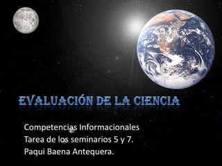 Evaluación de la ciencia Competencias Informacionales  Tarea de los seminarios 5 y 7.  Paqui Baena Antequera. 