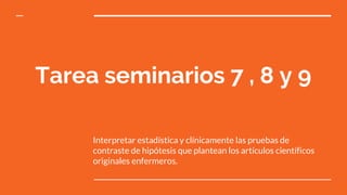 Tarea seminarios 7 , 8 y 9
Interpretar estadística y clínicamente las pruebas de
contraste de hipótesis que plantean los artículos científicos
originales enfermeros.
 