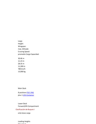 Largo
   Height:
   Wingspan:
   max. Altitude:
   Cruising Speed:
   promedio Carga Capacidad:

   30.46 m
   11.23 m
   28.35 m
   11,300 m
   780 km/h
   13,000 kg




   Main Deck

   8 positions P1P, PAG
   plus 1 LD3-Container



   Lower Deck
   Forward/Aft-Compartment
Clasificación de Buques I
   only loose carga



   Loading Heights
 