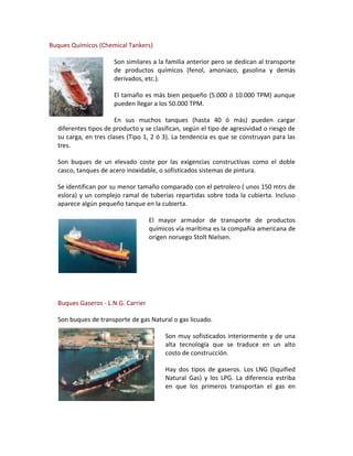 Buques Químicos (Chemical Tankers)

                      Son similares a la familia anterior pero se dedican al transporte
                      de productos químicos (fenol, amoniaco, gasolina y demás
                      derivados, etc.).

                      El tamaño es más bien pequeño (5.000 ó 10.000 TPM) aunque
                      pueden llegar a los 50.000 TPM.

                       En sus muchos tanques (hasta 40 ó más) pueden cargar
  diferentes tipos de producto y se clasifican, según el tipo de agresividad o riesgo de
  su carga, en tres clases (Tipo 1, 2 ó 3). La tendencia es que se construyan para las
  tres.

  Son buques de un elevado coste por las exigencias constructivas como el doble
  casco, tanques de acero inoxidable, o sofisticados sistemas de pintura.

  Se identifican por su menor tamaño comparado con el petrolero ( unos 150 mtrs de
  eslora) y un complejo ramal de tuberías repartidas sobre toda la cubierta. Incluso
  aparece algún pequeño tanque en la cubierta.

                                    El mayor armador de transporte de productos
                                    químicos vía marítima es la compañía americana de
                                    origen noruego Stolt Nielsen.




  Buques Gaseros - L.N.G. Carrier

  Son buques de transporte de gas Natural o gas licuado.

                                         Son muy sofisticados interiormente y de una
                                         alta tecnología que se traduce en un alto
                                         costo de construcción.

                                         Hay dos tipos de gaseros. Los LNG (liquified
                                         Natural Gas) y los LPG. La diferencia estriba
                                         en que los primeros transportan el gas en
 
