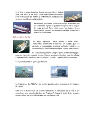 En la foto el buque Ruso Igor llinskiy, construcción nº 558 de
   ARN y de 132,7 m de eslora, está especialmente concebido
   para el transporte de madera y contenedores, aunque puede
   se puede considerar multipropósito.

                            Hay buques que deben transportar cargas especiales que
                            por su tamaño o peso no pueden transportarse en buques
                            de carga general. Para estos casos, los buques tienen
                            dispuestas las gruas en los laterales para dejar una cubierta
                            abierta en su totalidad.

Roll on- Roll of (Ro-Ro)

                            Sus siglas significan “rodar dentro – rodar fuera”.
                           Transportan únicamente mercancías con ruedas que son
                           cargadas y descargadas mediante vehículos tractores en
                           varias cubiertas comunicadas mediante rampas o ascensores.

                        Se caracterizan por tener una gran porta abatible en la popa o
   proa que hacen las veces de rampa, así como una superestructura muy alta y larga.
   Cargan vehículos, camiones, cargas rodantes y trailers cargados de contenedores.

   Su aspecto es el de un gran cajón flotante.




   En fotos vemos dos PCC (Pure car carrier) que se dedican en exclusiva al transporte
   de coches.

   Este tipo de barco lleva un sistema sofisticado de corrección de escora y que
   consiste en unas potentes bombas que “inyectan” el agua de lastre de un tanque a
   otro a medida que se produzca la escora corrigiendo esta.
 