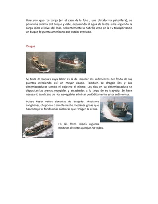 libre con agua. La carga (en el caso de la foto , una plataforma petrolífera), se
posiciona encima del buque y éste, expulsando el agua de lastre sube cogiendo la
carga sobre el nivel del mar. Recientemente lo habréis visto en la TV transportando
un buque de guerra americano que estaba averiado.



Dragas




Se trata de buques cuya labor es la de eliminar los sedimentos del fondo de los
puertos ofreciendo así un mayor calado. También se dragan ríos y sus
desembocaduras siendo el objetivo el mismo. Los ríos en su desembocadura se
depositan las arenas recogidas y arrastradas a lo largo de su trayecto. Se hace
necesario en el caso de ríos navegables eliminar periódicamente estos sedimentos.

Puede haber varios sistemas de dragado. Mediante
cangilones, chuponas o simplemente mediante grúas que
hacen bajar al fondo unas cucharas que recogen la arena.



                         En las fotos vemos algunos
                         modelos distintos aunque no todos.
 