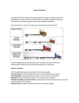 Tipos de Camiones



La clasificación de los vehículos de autotransporte de carga, se efectúa en base a la
cantidada de sus ejes y llantas y a la dimensión y peso máximo reglamentado para
transitar por los caminos y puentes de jurisdicción federal de México.

Esta clasificación se aplica a los 4 tipos de camiones que contempla la SCT

Camión Unitario




    Camión
   Remolque


 Tractocamión
   Articulado


 Tractocamión
  Doblemente
  Articulado


Acorde al reglamento de la Subsecretaría de Transporte, Dirección General de
Autotransporte Federal, Secretaría de Comunicaciones y Transportes.

Tipos de camiones

Camión pesado utilizado para transportar mercancías pesadas.
Carro de tracción: vehículo dotado de ruedas y motor utilizado para remolcar.
Semirremolque: vehículo dotado de ruedas y sin motor para ser remolcado.
Remolque: vehículo dotado de ruedas y sin motor para ser remolcado.
Vehículo articulado o tren de carretera: vehículo de carretera compuesto por un carro de
tracción y dos o más remolques.
Camión cisterna: tanque cerrado utilizado para transportar líquidos.
 