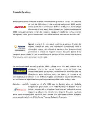 Principales Aerolíneas:




Iberia se encuentra dentro de las cinco compañías más grandes de Europa con una flota
                      de más de 200 aviones. Esta aerolínea realiza unos 1.000 vuelos
                      diarios a más de un centenar de destinos de 39 países. Iberia ofrece
                      diversos servicios a través de su sitio web, en funcionamiento desde
1996, como, por ejemplo, compra de exceso de equipaje, buscador de vuelos, horarios
de llegada y salida, gestión de reservas, auto check-in online, información del clima, etc.




                    Spanair es una de las principales aerolíneas y agencias de viajes de
                    España. Fundada en 1986, esta aerolínea ha transportado hasta el
                    momento a más de cien millones de pasajeros. Una de sus máximas
                    prioridades es ofrecer los mejores servicios de vuelos dentro de su
categoría, y con este fin se creó el compromiso de garantía de puntualidad para las rutas
internas, una acción pionera en nuestro país.




La aerolínea Ryanair se creó en el año 1985 y ofrece en su sitio web, además de la
                    consabida reserva de vuelos baratos, otros servicios muy
                    interesantes como, por ejemplo, información de disitintos tipos de
                    alojamiento, guías turísticas sobre los lugares de interés y las
actividades que se celebran en los destinos elegidos, posibilidad de alquiler de vehículos,
etc. Actualmente, Ryanair es la mayor compañía europea de vuelos de bajo coste.

Aerolínea española fundada en el año 1986 por la división aérea de Globalia
                     Corporación, grupo líder en el sector turístico de España. Fue la
                     primera empresa aérea privada en tener una red nacional de vuelos
                     regulares y actualmente no solamente dispone de vuelos regulares
entre las distintas capitales españolas, sino también a las principales ciudades europeas
como, por ejemplo, París, Milán, Roma, Varsovia, Budapest, Praga, etc.
 