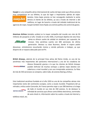 Easyjet es una compañía aérea internacional de vuelos de bajo coste que ofrece precios
muy competitivos en sus billetes, lo que da lugar a importantes ofertas de viajes
                    baratos. Estos bajos precios se han conseguido mediante la venta
                    directa al cliente de los billetes, ya sea a través de internet o del
                    teléfono, en lugar de hacerlo a través del método tradicional de las
agencias de viajes. Easyjet también tiene fijada una estricta política de control de gastos.




American Airlines (estados unidos) es la mayor compañía del mundo con más de 93
millones de pasajeros al año. Creada en el año 1926, el principal objetivo de esta línea
                   aérea es ofrecer vuelos de calidad sin olvidarse, por supuesto, de
                   innovar. Esta aerolinea cuenta con 683 aeronaves de última
                   generación. Destaca su clase Business, donde el viajero podrá
descansar, entretenerse escuchando música y viendo películas o trabajar, ya que
dispone de un espacio adecuado para tal fin.




British Airways, además de la principal línea aérea del Reino Unido, es una de las
aerolineas más importantes del panorama internacional y una de las creadoras de
                  Alianza Oneworld, gracias a la que los clientes de British Airways
                  pueden disfrutar de muchas ventajas y ofertas viajes baratos con
                  cobertura a nivel mundial y con una inmejorable asistencia. Su flota
de más de 350 aeronaves se compone, sobre todo, de aviones Boeing y Airbus.




Esta tradicional aerolínea fundada en el año 1933 es una de las compañías aéreas más
importantes tanto del continente europeo, como a escala mundial. Propietaria del ya
retirado y mítico avión Concorde, Air France permite viajar a casi 200 destinos a lo largo
                    de todo el mundo en sus más de 350 aviones. Es de destacar la
                    infinidad de servicios que ofrece como billete electrónico, terminales
                    de auto check-in, información sobre los vuelos a través de Internet y
teléfono móvil, etc.
 