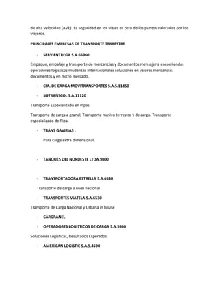 de alta velocidad (AVE). La seguridad en los viajes es otro de los puntos valorados por los
viajeros.

PRINCIPALES EMPRESAS DE TRANSPORTE TERRESTRE

   -   SERVIENTREGA S.A.65960

Empaque, embalaje y transporte de mercancías y documentos mensajería encomiendas
operadores logísticos mudanzas internacionales soluciones en valores mercancías
documentos y en micro mercado.

   -   CIA. DE CARGA MOVITRANSPORTES S.A.S.11850

   -   SOTRANSCOL S.A.11120

Transporte Especializado en Pipas

Transporte de carga a granel, Transporte masivo terrestre y de carga. Transporte
especializado de Pipa.

   -   TRANS GAVIRIAS :

       Para carga extra dimensional.



   -   TANQUES DEL NORDESTE LTDA.9800



   -   TRANSPORTADORA ESTRELLA S.A.6530

   Transporte de carga a nivel nacional

   -   TRANSPORTES VIATELA S.A.6530

Transporte de Carga Nacional y Urbana in house

   -   CARGRANEL

   -   OPERADORES LOGISTICOS DE CARGA S.A.5980

Soluciones Logísticas, Resultados Esperados.

   -   AMERICAN LOGISTIC S.A.S.4590
 