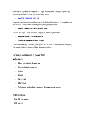 Operadores Logísticos Transporte de Carga. Internacional Empaque y Embalaje
almacenamiento e inventarios. Deposito de renta.

   -   AVANTE TECHNIKO S.A.2990

Recepción Almacenamiento Alistamiento de Pedidos Transporte Pickiny y Packing
Distribución Comercio Exterior Importaciones y Exportaciones.

   -   CARGA Y TRASTEOS UNIDOS LTDA.2990

Servicio de Carga a Nivel Nacional, Empaques y Embalaje Trasteos.

   -   PANAMERICANA DE TRANSPORTE.

   -   CHEMICAL TRANSPORTES S.A.2990

Transporte de Carga Terrestre, Transporte de Líquidos, Transporte de Isotanques,
Transporte de Contenedores y Operadores Logísticos.



ENTIDADES QUE REGULAN EL TRANSPORTE:

NACIONALES.

   -   Súper intendencia de puertos

   -   Ministerio de transporte.

   -   Invias.

   -   DIMAR

   -   Aéreo civil.

   -   COLFECAR.

   -   Federación nacional de transporte de carga por carretera.



INTERNACIONAL.

- ONU-IRU (terrestre)

- OACI (aéreo)
 