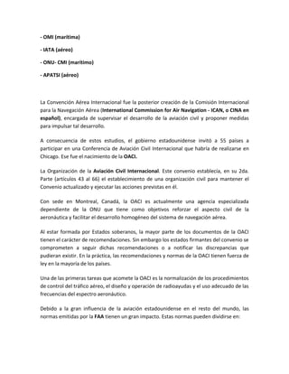 - OMI (marítima)

- IATA (aéreo)

- ONU- CMI (marítimo)

- APATSI (aéreo)



La Convención Aérea Internacional fue la posterior creación de la Comisión Internacional
para la Navegación Aérea (International Commission for Air Navigation - ICAN, o CINA en
español), encargada de supervisar el desarrollo de la aviación civil y proponer medidas
para impulsar tal desarrollo.

A consecuencia de estos estudios, el gobierno estadounidense invitó a 55 países a
participar en una Conferencia de Aviación Civil Internacional que habría de realizarse en
Chicago. Ese fue el nacimiento de la OACI.

La Organización de la Aviación Civil Internacional. Este convenio establecía, en su 2da.
Parte (artículos 43 al 66) el establecimiento de una organización civil para mantener el
Convenio actualizado y ejecutar las acciones previstas en él.

Con sede en Montreal, Canadá, la OACI es actualmente una agencia especializada
dependiente de la ONU que tiene como objetivos reforzar el aspecto civil de la
aeronáutica y facilitar el desarrollo homogéneo del sistema de navegación aérea.

Al estar formada por Estados soberanos, la mayor parte de los documentos de la OACI
tienen el carácter de recomendaciones. Sin embargo los estados firmantes del convenio se
comprometen a seguir dichas recomendaciones o a notificar las discrepancias que
pudieran existir. En la práctica, las recomendaciones y normas de la OACI tienen fuerza de
ley en la mayoría de los países.

Una de las primeras tareas que acomete la OACI es la normalización de los procedimientos
de control del tráfico aéreo, el diseño y operación de radioayudas y el uso adecuado de las
frecuencias del espectro aeronáutico.

Debido a la gran influencia de la aviación estadounidense en el resto del mundo, las
normas emitidas por la FAA tienen un gran impacto. Estas normas pueden dividirse en:
 