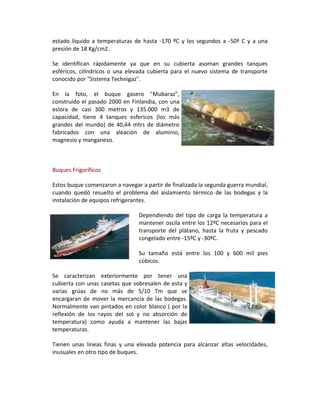 estado líquido a temperaturas de hasta -170 ºC y los segundos a -50º C y a una
presión de 18 Kg/cm2.

Se identifican rápidamente ya que en su cubierta asoman grandes tanques
esféricos, cilíndricos o una elevada cubierta para el nuevo sistema de transporte
conocido por "Sistema Technigaz".

En la foto, el buque gasero "Mubaraz",
construido el pasado 2000 en Finlandia, con una
eslora de casi 300 metros y 135.000 m3 de
capacidad, tiene 4 tanques esfericos (los más
grandes del mundo) de 40,44 mtrs de diámetro
fabricados con una aleación de aluminio,
magnesio y manganeso.



Buques Frigoríficos

Estos buque comenzaron a navegar a partir de finalizada la segunda guerra mundial,
cuando quedó resuelto el problema del aislamiento térmico de las bodegas y la
instalación de equipos refrigerantes.

                                Dependiendo del tipo de carga la temperatura a
                                mantener oscila entre los 12ºC necesarios para el
                                transporte del plátano, hasta la fruta y pescado
                                congelado entre -15ºC y -30ºC.

                                Su tamaño está entre los 100 y 600 mil pies
                                cúbicos.

Se caracterizan exteriormente por tener una
cubierta con unas casetas que sobresalen de esta y
varias grúas de no más de 5/10 Tm que se
encargaran de mover la mercancía de las bodegas.
Normalmente van pintados en color blanco ( por la
reflexión de los rayos del sol y no absorción de
temperatura) como ayuda a mantener las bajas
temperaturas.

Tienen unas líneas finas y una elevada potencia para alcanzar altas velocidades,
inusuales en otro tipo de buques.
 