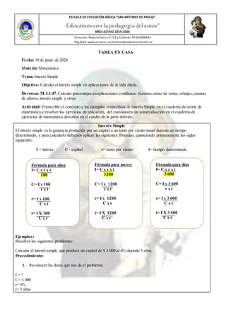 ESCUELA DE EDUCACIÓN BÁSICA ”SAN ANTONIO DE PADUA”
“Educamos con la pedagogía del amor”
AÑO LECTIVO 2019-2020
Dirección: Roberto Sierra 0-723 y Calderón Tlf.062988494
Pàg.Web: www.escuela.sanantoniodepaduatulcan.edu.ec.
TAREA EN CASA
Fecha: 10 de junio de 2020
Materia: Matemática
Tema: Interés Simple
Objetivo: Calcular el interés simple en aplicaciones de la vida diaria.
Destreza: M.3.1.47. Calcular porcentajes en aplicaciones cotidianas: facturas,notas de venta, rebajas,cuentas
de ahorro, interés simple y otros.
Actividad: Transcribir el concepto y los ejemplos respectivos de Interés Simple en el cuaderno de teoría de
matemática y resolver los ejercicios de aplicación, del cuestionario de autoevaluación en el cuaderno de
ejercicios de matemática descritos en el cuadro de la parte inferior.
Interés Simple
El interés simple es la ganancia producida por un capital a un tanto por ciento anual durante un tiempo
determinado, y para calcularlo debemos aplicar las siguientes fórmulas, conociendo primeramente las siglas
siguientes:
I = interés C= capital r= tanto por ciento t= tiempo determinado
Ejemplos:
Resolver los siguientes problemas:
Calcular el interés simple que produce un capital de $ 3 000 al 6% durante 5 años.
Procedimiento:
1. Reconocer los datos que nos da el problema:
I = ?
C= 3 000
r= 6%
t= 5 años
Fórmula para años
I= C x r x t
100
C= I x 100
r x t
r= I x 100
C x t
t= I X 100
C x r
Fórmula para meses
I= C x r x t
1200
C= I x 1200
r x t
r= I x 1200
C x t
t= I X 1200
C x r
Fórmula para días
I= C x r x t
3 600
C= I x 3 600
r x t
r= I x 3 600
C x t
t= I X 3 600
C x r
 