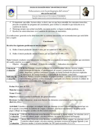 ESCUELA DE EDUCACIÓN BÁSICA ”SAN ANTONIO DE PADUA”
“Educamos con la pedagogía del amor”
AÑO LECTIVO 2019-2020
Dirección: Roberto Sierra 0-723 y Calderón Tlf.062988494
Pàg.Web: www.escuela.sanantoniodepaduatulcan.edu.ec.
 Es importante que utilice lectura crítica, es decir, una vez que haya entendido los conceptos transcritos,
proceda a responder las preguntas del cuestionario, para verificar si entendió lo que transcrito en su
cuaderno de materia.
 Mantenga siempre una actitud enseñable, con mente positiva se logran resultados positivos.
 Resolver las autoevaluaciones en el cuaderno de ejercicios de matemática.
(Las indicaciones generales no las debe transcribir su cuaderno únicamente son recomendaciones que usted debe
leer y seguir)
Cuestionario
Resolver los siguientes problemas de interéssimple:
1. Hallar el interés producido durante 8 años, por un capital de $7 000, al 5%.
2. Hallar el interés producido durante 6 meses,por un capital de $15 000, al 8%.
Nota: Estimado estudiante usted únicamente va a transcribir a su cuaderno de materia el contenido que está dentro
del cuadro, usted no va a copiar:
- Objetivo -Destreza -Actividad -Criterio de evaluación -Indicadores de evaluación
Criterio de
evaluación
CE.M.3.6. Formula y resuelve problemas de proporcionalidad directa e inversa; emplea,
como estrategias de solución, el planteamiento de razones y proporciones provenientes de
tablas, diagramas y gráficas cartesianas; y explica de forma razonada los procesos empleados
y la importancia del manejo honesto y responsable de documentos comerciales.
Indicador de
evaluación
I.M.3.6.3. Plantea y resuelve problemas de proporcionalidad, y justifica procesos empleando
representaciones gráficas; verifica resultados y argumenta con criterios razonados la utilidad de
documentos comerciales. (J.4., I.2.)
TAREA EN CASA
Fecha: 08 de junio de 2020
Materia: Lengua y Literatura
Tema: El teatro
Objetivo: Conocer y analizar la definición del género dramático
Destreza: Analizar e interpretar en un texto literario los elementos característicos que le dan sentido.
(Ref. LL.3.5.1.)
Actividad: Consultar o investigar en cualquier texto que disponga en casa o internet una obra teatralque sea
de su agrado y trascribirla al cuaderno de Lengua y Literatura, para hacer más llamativo su trabajo puede
pegar o dibujar las imágenes acordes a la obra teatral consultada.
Criterio de
evaluación
CE.LL.3.8. Reinventa textos literarios, reconociendo la fuente original, los relaciona con el
contexto cultural propio y de otros entornos, incorpora los recursos del lenguaje.
Indicador
de
evaluación
II.LL.3.8.1. Reinventa textos literarios, reconociendo la fuente original, los relaciona con el
contexto cultural propio y de otros entornos, incorpora recursos del lenguaje figurado y usa
diversos medios y recursos (incluidas las TIC) para recrearlos. (J.2.,I.2.)
 