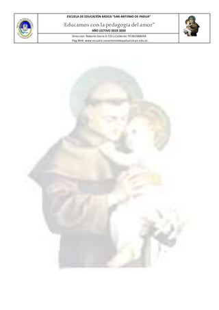 ESCUELA DE EDUCACIÓN BÁSICA ”SAN ANTONIO DE PADUA”
“Educamos con la pedagogía del amor”
AÑO LECTIVO 2019-2020
Dirección: Roberto Sierra 0-723 y Calderón Tlf.062988494
Pàg.Web: www.escuela.sanantoniodepaduatulcan.edu.ec.
 