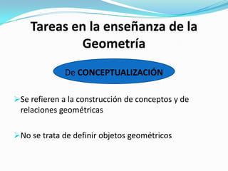 Tareas en la enseñanza de la
Geometría
De CONCEPTUALIZACIÓN
Se refieren a la construcción de conceptos y de
relaciones geométricas
No se trata de definir objetos geométricos

 