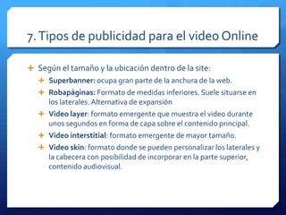 7.Tipos de publicidad para el video Online
 Según el tamaño y la ubicación dentro de la site:
 Superbanner: ocupa gran parte de la anchura de la web.
 Robapáginas: Formato de medidas inferiores. Suele situarse en
los laterales.Alternativa de expansión
 Video layer: formato emergente que muestra el video durante
unos segundos en forma de capa sobre el contenido principal.
 Video interstitial: formato emergente de mayor tamaño.
 Video skin: formato donde se pueden personalizar los laterales y
la cabecera con posibilidad de incorporar en la parte superior,
contenido audiovisual.
 