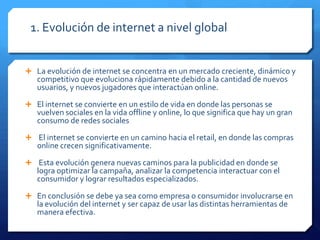 1. Evolución de internet a nivel global
 La evolución de internet se concentra en un mercado creciente, dinámico y
competitivo que evoluciona rápidamente debido a la cantidad de nuevos
usuarios, y nuevos jugadores que interactúan online.
 El internet se convierte en un estilo de vida en donde las personas se
vuelven sociales en la vida offline y online, lo que significa que hay un gran
consumo de redes sociales
 El internet se convierte en un camino hacia el retail, en donde las compras
online crecen significativamente.
 Esta evolución genera nuevas caminos para la publicidad en donde se
logra optimizar la campaña, analizar la competencia interactuar con el
consumidor y lograr resultados especializados.
 En conclusión se debe ya sea como empresa o consumidor involucrarse en
la evolución del internet y ser capaz de usar las distintas herramientas de
manera efectiva.
 