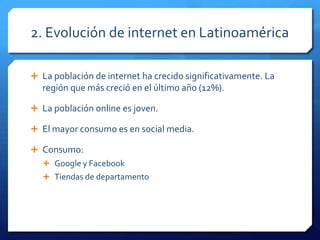 2. Evolución de internet en Latinoamérica
 La población de internet ha crecido significativamente. La
región que más creció en el último año (12%).
 La población online es joven.
 El mayor consumo es en social media.
 Consumo:
 Google y Facebook
 Tiendas de departamento
 