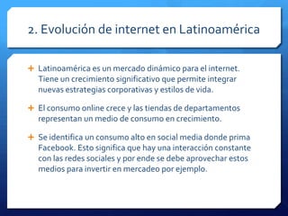 2. Evolución de internet en Latinoamérica
 Latinoamérica es un mercado dinámico para el internet.
Tiene un crecimiento significativo que permite integrar
nuevas estrategias corporativas y estilos de vida.
 El consumo online crece y las tiendas de departamentos
representan un medio de consumo en crecimiento.
 Se identifica un consumo alto en social media donde prima
Facebook. Esto significa que hay una interacción constante
con las redes sociales y por ende se debe aprovechar estos
medios para invertir en mercadeo por ejemplo.
 