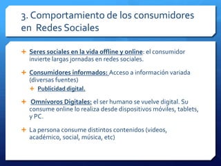 3. Comportamiento de los consumidores
en Redes Sociales
 Seres sociales en la vida offline y online: el consumidor
invierte largas jornadas en redes sociales.
 Consumidores informados: Acceso a información variada
(diversas fuentes)
 Publicidad digital.
 Omnívoros Digitales: el ser humano se vuelve digital. Su
consume online lo realiza desde dispositivos móviles, tablets,
y PC.
 La persona consume distintos contenidos (videos,
académico, social, música, etc)
 