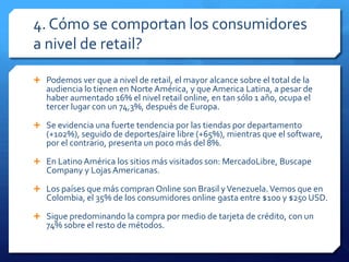 4. Cómo se comportan los consumidores
a nivel de retail?
 Podemos ver que a nivel de retail, el mayor alcance sobre el total de la
audiencia lo tienen en Norte América, y que America Latina, a pesar de
haber aumentado 16% el nivel retail online, en tan sólo 1 año, ocupa el
tercer lugar con un 74,3%, después de Europa.
 Se evidencia una fuerte tendencia por las tiendas por departamento
(+102%), seguido de deportes/aire libre (+65%), mientras que el software,
por el contrario, presenta un poco más del 8%.
 En Latino América los sitios más visitados son: MercadoLibre, Buscape
Company y Lojas Americanas.
 Los países que más compran Online son Brasil yVenezuela.Vemos que en
Colombia, el 35% de los consumidores online gasta entre $100 y $250 USD.
 Sigue predominando la compra por medio de tarjeta de crédito, con un
74% sobre el resto de métodos.
 