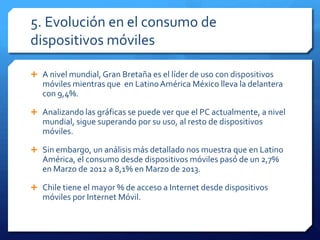 5. Evolución en el consumo de
dispositivos móviles
 A nivel mundial, Gran Bretaña es el líder de uso con dispositivos
móviles mientras que en LatinoAmérica México lleva la delantera
con 9,4%.
 Analizando las gráficas se puede ver que el PC actualmente, a nivel
mundial, sigue superando por su uso, al resto de dispositivos
móviles.
 Sin embargo, un análisis más detallado nos muestra que en Latino
América, el consumo desde dispositivos móviles pasó de un 2,7%
en Marzo de 2012 a 8,1% en Marzo de 2013.
 Chile tiene el mayor % de acceso a Internet desde dispositivos
móviles por Internet Móvil.
 