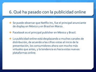 6. Qué ha pasado con la publicidad online
 Se puede observar que Netflix Inc, fue el principal anunciante
de display en México y en Brasil en Marzo.
 Facebook es el principal publisher en México y Brasil.
 La publicidad online está desplazando a muchos canales de
distribución, de acuerdo a las cifras vistas al inicio de la
presentación, los consumidores ahora son mucho más
virtuales que antes, y la tendencia es hacia estas nuevas
plataformas online.
 