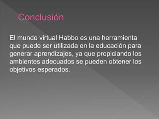 El mundo virtual Habbo es una herramienta
que puede ser utilizada en la educación para
generar aprendizajes, ya que propiciando los
ambientes adecuados se pueden obtener los
objetivos esperados.
 