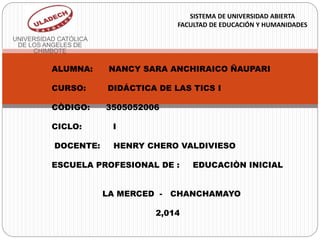 UNIVERSIDAD CATÓLICA
DE LOS ANGELES DE
CHIMBOTE
SISTEMA DE UNIVERSIDAD ABIERTA
FACULTAD DE EDUCACIÓN Y HUMANIDADES
ALUMNA: NANCY SARA ANCHIRAICO ÑAUPARI
CURSO: DIDÁCTICA DE LAS TICS I
CÒDIGO: 3505052006
CICLO: I
DOCENTE: HENRY CHERO VALDIVIESO
ESCUELA PROFESIONAL DE : EDUCACIÒN INICIAL
LA MERCED - CHANCHAMAYO
2,014
 