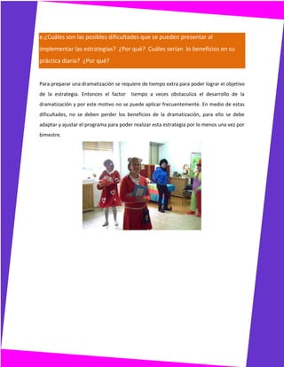 e.¿Cuáles son las posibles dificultades que se pueden presentar al
implementar las estrategias? ¿Por qué? Cuáles serían lo beneficios en su
práctica diaria? ¿Por qué?
Para preparar una dramatización se requiere de tiempo extra para poder lograr el objetivo
de la estrategia. Entonces el factor tiempo a veces obstaculiza el desarrollo de la
dramatización y por este motivo no se puede aplicar frecuentemente. En medio de estas
dificultades, no se deben perder los beneficios de la dramatización, para ello se debe
adaptar y ajustar el programa para poder realizar esta estrategia por lo menos una vez por
bimestre.
 