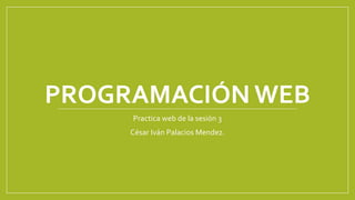 PROGRAMACIÓN WEB
Practica web de la sesión 3
César Iván Palacios Mendez.
 