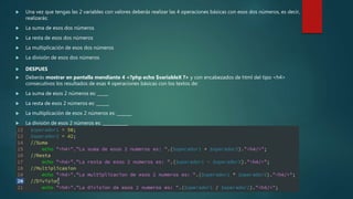  Una vez que tengas las 2 variables con valores deberás realizar las 4 operaciones básicas con esos dos números, es decir,
realizarás:
 La suma de esos dos números
 La resta de esos dos números
 La multiplicación de esos dos números
 La división de esos dos números
 DESPUES
 Deberás mostrar en pantalla mendiante 4 <?php echo $variableX ?> y con encabezados de html del tipo <h4>
consecutivos los resultados de esas 4 operaciones básicas con los textos de:
 La suma de esos 2 números es: _____
 La resta de esos 2 números es: ______
 La multiplicación de esos 2 números es: _______
 La división de esos 2 números es: ____________
 Ejemplo: <?php echo "<h4>" . " La suma de esos 2 número es: " . ($operador1 + $operador2) . "</h4><br /><br />"; ?>
 
