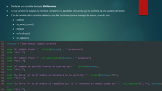  Declaras una variable llamada $MiNombre
 A esa variable le asignas tu nombre completo sin apellidos (recuerda que tu nombre es una cadena de texto)
 Con la variable de tu nombre deberás usar las funciones para el manejo de textos como lo son:
 strlen()
 str_word_count()
 strrev()
 echo strpos()
 str_replace()
 La teoría de estas funciones la encuentras en el video de: http://www.w3schools.com/php/php_string.asp
 