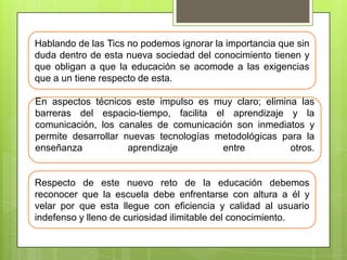 Hablando de las Tics no podemos ignorar la importancia que sin
duda dentro de esta nueva sociedad del conocimiento tienen y
que obligan a que la educación se acomode a las exigencias
que a un tiene respecto de esta.
En aspectos técnicos este impulso es muy claro; elimina las
barreras del espacio-tiempo, facilita el aprendizaje y la
comunicación, los canales de comunicación son inmediatos y
permite desarrollar nuevas tecnologías metodológicas para la
enseñanza
aprendizaje
entre
otros.

Respecto de este nuevo reto de la educación debemos
reconocer que la escuela debe enfrentarse con altura a él y
velar por que esta llegue con eficiencia y calidad al usuario
indefenso y lleno de curiosidad ilimitable del conocimiento.

 