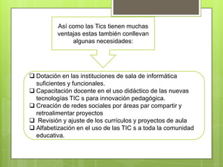 Así como las Tics tienen muchas
ventajas estas también conllevan
algunas necesidades:

 Dotación en las instituciones de sala de informática
suficientes y funcionales.
 Capacitación docente en el uso didáctico de las nuevas
tecnologías TIC s para innovación pedagógica.
 Creación de redes sociales por áreas par compartir y
retroalimentar proyectos
 Revisión y ajuste de los currículos y proyectos de aula
 Alfabetización en el uso de las TIC s a toda la comunidad
educativa.

 