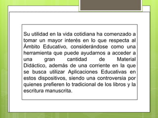 Su utilidad en la vida cotidiana ha comenzado a
tomar un mayor interés en lo que respecta al
Ámbito Educativo, considerándose como una
herramienta que puede ayudarnos a acceder a
una
gran
cantidad
de
Material
Didáctico, además de una corriente en la que
se busca utilizar Aplicaciones Educativas en
estos dispositivos, siendo una controversia por
quienes prefieren lo tradicional de los libros y la
escritura manuscrita.

 