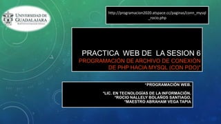 PRACTICA WEB DE LA SESION 6
PROGRAMACIÓN DE ARCHIVO DE CONEXIÓN
DE PHP HACIA MYSQL (CON PDO)"
*PROGRAMACIÓN WEB.
*LIC. EN TECNOLOGÍAS DE LA INFORMACIÓN.
*ROCIO NALLELY BOLAÑOS SANTIAGO.
*MAESTRO ABRAHAM VEGA TAPIA
http://programacion2020.atspace.cc/paginas/conn_mysql
_rocio.php
 
