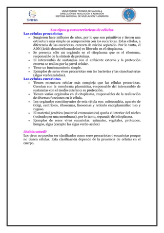 UNIVERSIDAD TÉCNICA DE MACHALA 
DIRECCIÓN DE NIVELACIÓN Y ADMISIÓN 
SISTEMA NACIONAL DE NIVELACIÓN Y ADMISIÓN 
Los tipos y características de células 
Las células procariotas 
 Surgieron hace millones de años, por lo que son primitivos y tienen una 
estructura más simple en comparación con los eucariotas. Estas células, a 
diferencia de las eucariotas, carecen de núcleo separado. Por lo tanto, el 
ADN (ácido desoxirribonucleico) es liberado en el citoplasma. 
 Se presenta sólo un orgánulo en el citoplasma que es el ribosoma, 
responsable de la síntesis de proteínas. 
 El intercambio de sustancias con el ambiente externo y la protección 
externa se realiza por la pared celular. 
 Tiene un funcionamiento simple. 
 Ejemplos de seres vivos procariotas son las bacterias y las cianobacterias 
(algas verdeazuladas). 
Las células eucariotas 
 Tienen estructura celular más compleja que las células procariotas. 
Cuentan con la membrana plasmática, responsable del intercambio de 
sustancias con el medio externo y su protección. 
 Tienen varios orgánulos en el citoplasma, responsables de la realización 
de diversas funciones en la célula. 
 Los orgánulos constituyentes de esta célula son: mitocondria, aparato de 
Golgi, centríolos, ribosomas, lisosomas y retículo endoplasmático liso y 
rugoso. 
 El material genético (material cromosómico) queda el interior del núcleo 
(rodeado por una membrana), por lo tanto, separado del citoplasma. 
 Ejemplos de seres vivos eucariotas: animales, vegetales, protozoos, 
hongos, algas (excepto las algas verde-azules) 
¿Sabía usted? 
Los virus no pueden ser clasificados como seres procariotas o eucariotas porque 
no tienen células. Esta clasificación depende de la presencia de células en el 
cuerpo. 
 