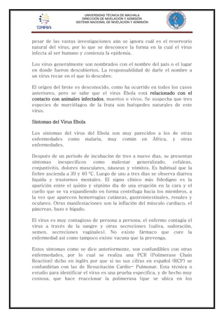 UNIVERSIDAD TÉCNICA DE MACHALA 
DIRECCIÓN DE NIVELACIÓN Y ADMISIÓN 
SISTEMA NACIONAL DE NIVELACIÓN Y ADMISIÓN 
pesar de las vastas investigaciones aún se ignora cuál es el reservorio 
natural del virus, por lo que se desconoce la forma en la cual el virus 
infecta al ser humano y comienza la epidemia. 
Los virus generalmente son nombrados con el nombre del país o el lugar 
en donde fueron descubiertos. La responsabilidad de darle el nombre a 
un virus recae en el que lo descubre. 
El origen del brote es desconocido, como ha ocurrido en todos los casos 
anteriores, pero se sabe que el virus Ébola está relacionado con el 
contacto con animales infectados, muertos o vivos. Se sospecha que tres 
especies de murciélagos de la fruta son huéspedes naturales de este 
virus. 
Síntomas del Virus Ebola 
Los síntomas del virus del Ebola son muy parecidos a los de otras 
enfermedades como malaria, muy común en África, y otras 
enfermedades. 
Después de un periodo de incubación de tres a nueve días, se presentan 
síntomas inespecíficos como malestar generalizado, cefaleas, 
conjuntivitis, dolores musculares, náuseas y vómitos. Es habitual que la 
fiebre ascienda a 39 y 40 °C. Luego de uno a tres días se observa diarrea 
líquida y trastornos mentales. El signo clínico más fidedigno es la 
aparición entre el quinto y séptimo día de una erupción en la cara y el 
cuello que se va expandiendo en forma centrífuga hacia los miembros, a 
la vez que aparecen hemorragias cutáneas, gastrointestinales, renales y 
oculares. Otras manifestaciones son la inflación del músculo cardíaco, el 
páncreas, bazo e hígado. 
El virus es muy contagioso de persona a persona, el enfermo contagia el 
virus a través de la sangre y otras secreciones (saliva, sudoración, 
semen, secreciones vaginales). No existe fármaco que cure la 
enfermedad así como tampoco existe vacuna que la prevenga. 
Estos síntomas como se dice anteriormente, son confundibles con otras 
enfermedades, por lo cual se realiza una PCR (Polimerase Chain 
Reaction) dicho en inglés por que si no sus cifras en español (RCP) se 
confundirían con las de Resucitación Cardio- Pulmonar. Esta técnica o 
estudio para identificar el virus es una prueba específica, y de hecho muy 
costosa, que hace reaccionar la polimerasa (que se ubica en los 
 