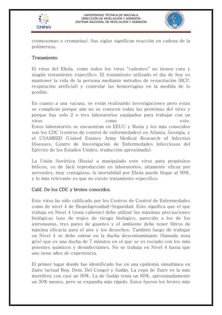 UNIVERSIDAD TÉCNICA DE MACHALA 
DIRECCIÓN DE NIVELACIÓN Y ADMISIÓN 
SISTEMA NACIONAL DE NIVELACIÓN Y ADMISIÓN 
cromosomas o cromatina). Sus siglas significan reacción en cadena de la 
polimerasa. 
Tratamiento 
El virus del Ebola, como todos los virus "calientes" no tienen cura y 
ningún tratamiento específico. El tratamiento utilizado el día de hoy es 
mantener la vida de la persona mediante métodos de resucitación (RCP, 
respiración artificial) y controlar las hemorragias en la medida de lo 
posible. 
En cuanto a una vacuna, se están realizando investigaciones pero estas 
se complican porque aún no se conocen todas las proteínas del virus y 
porque hay solo 2 o tres laboratorios equipados para trabajar con un 
virus como este. 
Estos laboratorios se encuentran en EEUU y Rusia y los más conocidos 
son los CDC (centros de control de enfermedades) en Atlanta, Georgia, y 
el USAMRIID (United Estates Army Medical Research of Infectius 
Diseases, Centro de Investigación de Enfermedades Infecciosas del 
Ejército de los Estados Unidos, traducción aproximada). 
La Unión Soviética (Rusia) a manipulado este virus para propósitos 
bélicos, es de fácil reproducción en laboratorios, altamente eficaz por 
aerosoles, muy contagioso, la mortalidad por Ebola puede llegar al 90%, 
y lo más relevante es que no existe tratamiento especifico. 
Calif. De los CDC y brotes conocidos 
Este virus ha sido calificado por los Centros de Control de Enfermedades 
como de nivel 4 de Biopeligrosidad-Seguridad. Esto significa que el que 
trabaja en Nivel 4 (zona caliente) debe utilizar las máximas precauciones 
biológicas (uso de trajes de riesgo biológico, parecido a los de los 
astronautas, tres pares de guantes y el ambiente debe tener filtros de 
máxima eficacia para el aire y los desechos. También luego de trabajar 
en Nivel 4 se debe entrar en la ducha descontaminante (llamada zona 
gris) que es una ducha de 7 minutos en el que se es rociado con los más 
potentes químicos y desinfectantes. No se trabaja en Nivel 4 hasta que 
uno tiene años de experiencia. 
El primer lugar donde fue identificado fue en una epidemia simultánea en 
Zaire (actual Rep. Dem. Del Congo) y Sudán. La cepa de Zaire es la más 
mortífera con casi un 90%. La de Sudán tenía un 60%, aproximadamente 
un 30% menos, pero se expandía más rápido. Estos fueron los brotes más 
 