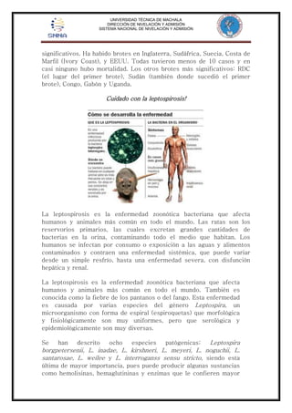UNIVERSIDAD TÉCNICA DE MACHALA 
DIRECCIÓN DE NIVELACIÓN Y ADMISIÓN 
SISTEMA NACIONAL DE NIVELACIÓN Y ADMISIÓN 
significativos. Ha habido brotes en Inglaterra, Sudáfrica, Suecia, Costa de 
Marfil (Ivory Coast), y EEUU. Todas tuvieron menos de 10 casos y en 
casi ninguno hubo mortalidad. Los otros brotes más significativos: RDC 
(el lugar del primer brote), Sudán (también donde sucedió el primer 
brote), Congo, Gabón y Uganda. 
Cuidado con la leptospirosis! 
La leptospirosis es la enfermedad zoonótica bacteriana que afecta 
humanos y animales más común en todo el mundo. Las ratas son los 
reservorios primarios, las cuales excretan grandes cantidades de 
bacterias en la orina, contaminando todo el medio que habitan. Los 
humanos se infectan por consumo o exposición a las aguas y alimentos 
contaminados y contraen una enfermedad sistémica, que puede variar 
desde un simple resfrío, hasta una enfermedad severa, con disfunción 
hepática y renal. 
La leptospirosis es la enfermedad zoonótica bacteriana que afecta 
humanos y animales más común en todo el mundo. También es 
conocida como la fiebre de los pantanos o del fango. Esta enfermedad 
es causada por varias especies del género Leptospira, un 
microorganismo con forma de espiral (espiroquetas) que morfológica 
y fisiológicamente son muy uniformes, pero que serológica y 
epidemiológicamente son muy diversas. 
Se han descrito ocho especies patógenicas: Leptospira 
borgpetersenii, L. inadae, L. kirshneri, L. meyeri, L. noguchii, L. 
santarosae, L. weilee y L. interroganss sensu stricto, siendo esta 
última de mayor importancia, pues puede producir algunas sustancias 
como hemolisinas, hemaglutininas y enzimas que le confieren mayor 
 